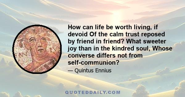 How can life be worth living, if devoid Of the calm trust reposed by friend in friend? What sweeter joy than in the kindred soul, Whose converse differs not from self-communion?