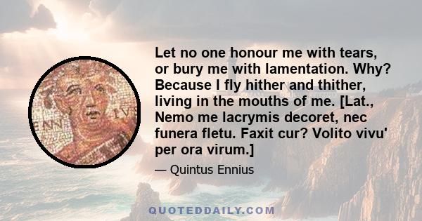 Let no one honour me with tears, or bury me with lamentation. Why? Because I fly hither and thither, living in the mouths of me. [Lat., Nemo me lacrymis decoret, nec funera fletu. Faxit cur? Volito vivu' per ora virum.]