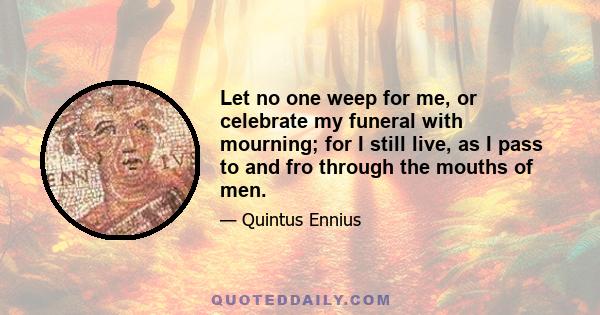 Let no one weep for me, or celebrate my funeral with mourning; for I still live, as I pass to and fro through the mouths of men.