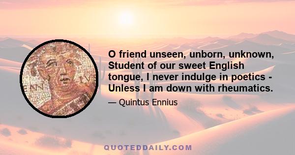 O friend unseen, unborn, unknown, Student of our sweet English tongue, I never indulge in poetics - Unless I am down with rheumatics.