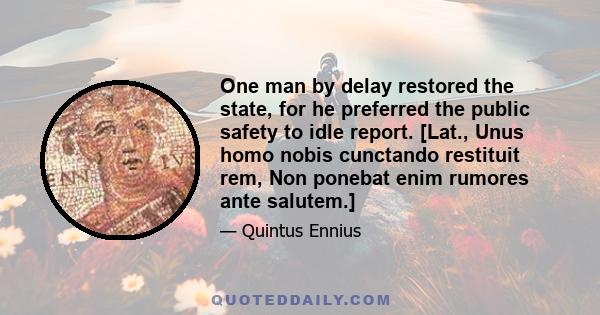 One man by delay restored the state, for he preferred the public safety to idle report. [Lat., Unus homo nobis cunctando restituit rem, Non ponebat enim rumores ante salutem.]