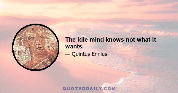 The idle mind knows not what it wants.