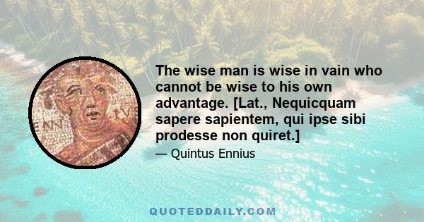 The wise man is wise in vain who cannot be wise to his own advantage. [Lat., Nequicquam sapere sapientem, qui ipse sibi prodesse non quiret.]