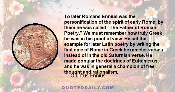 To later Romans Ennius was the personification of the spirit of early Rome; by them he was called The Father of Roman Poetry. We must remember how truly Greek he was in his point of view. He set the example for later