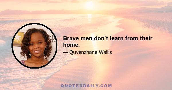 Brave men don’t learn from their home.