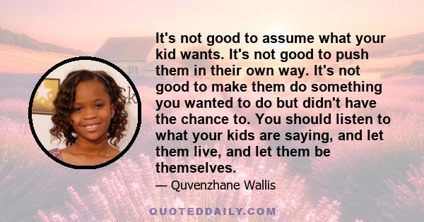 It's not good to assume what your kid wants. It's not good to push them in their own way. It's not good to make them do something you wanted to do but didn't have the chance to. You should listen to what your kids are