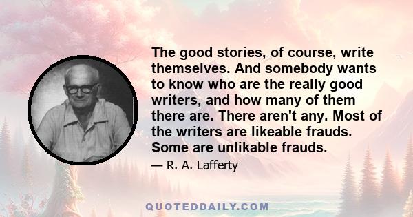 The good stories, of course, write themselves. And somebody wants to know who are the really good writers, and how many of them there are. There aren't any. Most of the writers are likeable frauds. Some are unlikable