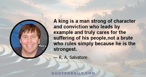 A king is a man strong of character and conviction who leads by example and truly cares for the suffering of his people,not a brute who rules simply because he is the strongest.