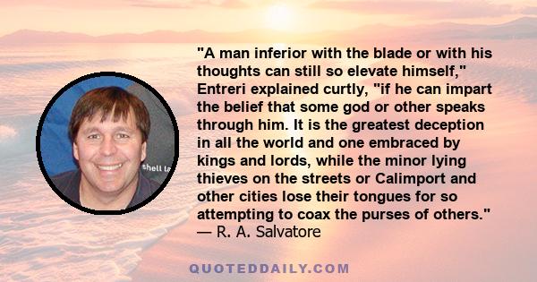 A man inferior with the blade or with his thoughts can still so elevate himself, Entreri explained curtly, if he can impart the belief that some god or other speaks through him. It is the greatest deception in all the