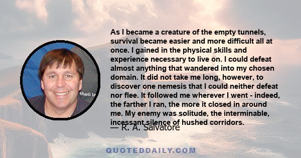 As I became a creature of the empty tunnels, survival became easier and more difficult all at once. I gained in the physical skills and experience necessary to live on. I could defeat almost anything that wandered into