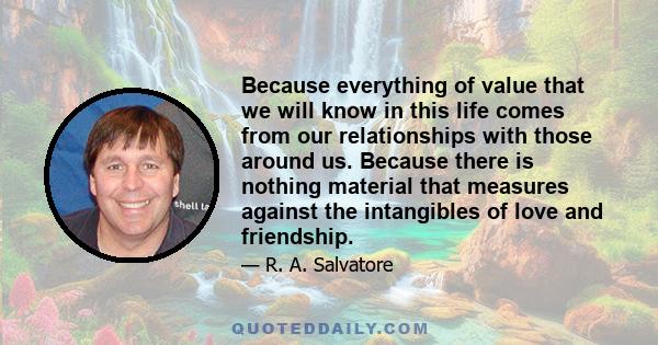 Because everything of value that we will know in this life comes from our relationships with those around us. Because there is nothing material that measures against the intangibles of love and friendship.