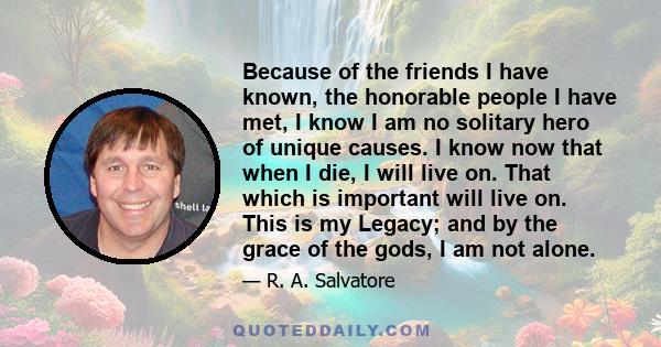 Because of the friends I have known, the honorable people I have met, I know I am no solitary hero of unique causes. I know now that when I die, I will live on. That which is important will live on. This is my Legacy;