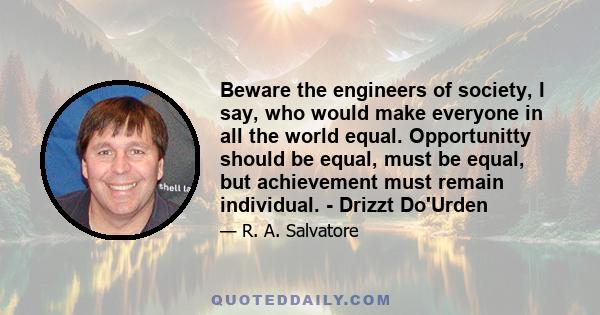 Beware the engineers of society, I say, who would make everyone in all the world equal. Opportunitty should be equal, must be equal, but achievement must remain individual. - Drizzt Do'Urden