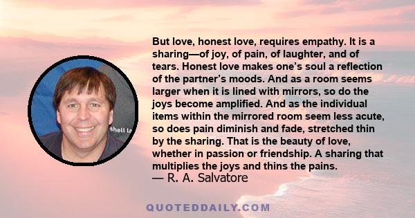 But love, honest love, requires empathy. It is a sharing—of joy, of pain, of laughter, and of tears. Honest love makes one’s soul a reflection of the partner’s moods. And as a room seems larger when it is lined with