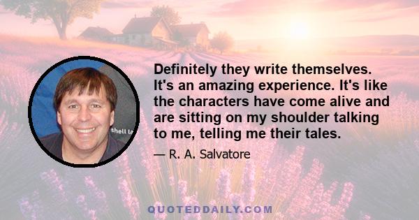 Definitely they write themselves. It's an amazing experience. It's like the characters have come alive and are sitting on my shoulder talking to me, telling me their tales.