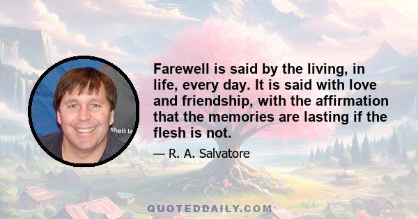 Farewell is said by the living, in life, every day. It is said with love and friendship, with the affirmation that the memories are lasting if the flesh is not.