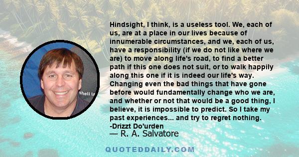 Hindsight, I think, is a useless tool. We, each of us, are at a place in our lives because of innumerable circumstances, and we, each of us, have a responsibility (if we do not like where we are) to move along life's