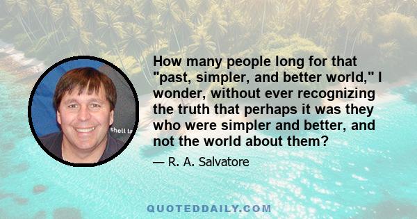 How many people long for that past, simpler, and better world, I wonder, without ever recognizing the truth that perhaps it was they who were simpler and better, and not the world about them?