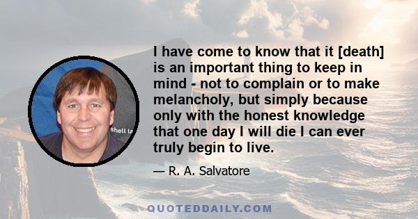 I have come to know that it [death] is an important thing to keep in mind - not to complain or to make melancholy, but simply because only with the honest knowledge that one day I will die I can ever truly begin to live.