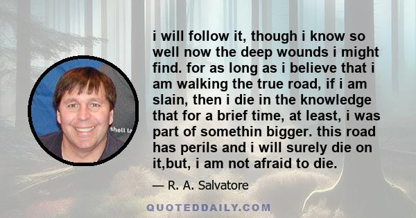 i will follow it, though i know so well now the deep wounds i might find. for as long as i believe that i am walking the true road, if i am slain, then i die in the knowledge that for a brief time, at least, i was part