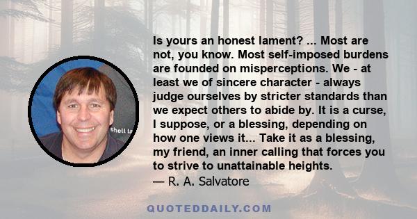 Is yours an honest lament? ... Most are not, you know. Most self-imposed burdens are founded on misperceptions. We - at least we of sincere character - always judge ourselves by stricter standards than we expect others