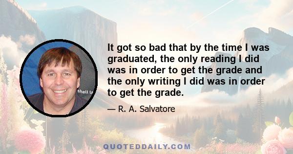 It got so bad that by the time I was graduated, the only reading I did was in order to get the grade and the only writing I did was in order to get the grade.