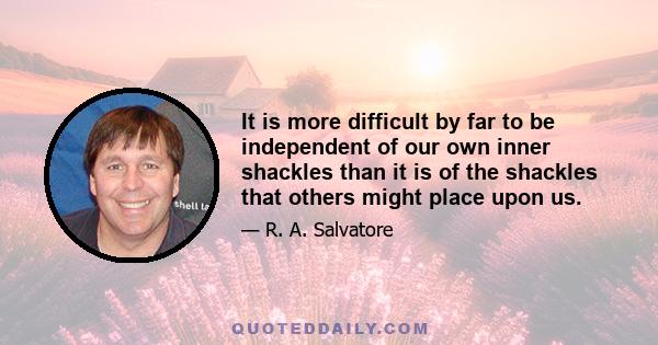 It is more difficult by far to be independent of our own inner shackles than it is of the shackles that others might place upon us.