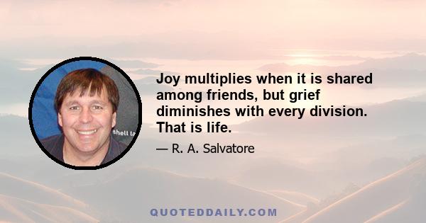 Joy multiplies when it is shared among friends, but grief diminishes with every division. That is life.