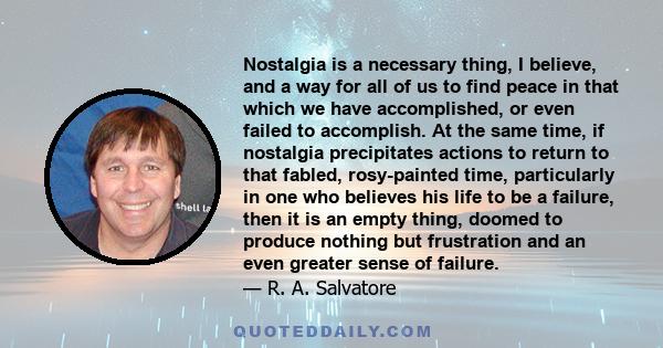 Nostalgia is a necessary thing, I believe, and a way for all of us to find peace in that which we have accomplished, or even failed to accomplish. At the same time, if nostalgia precipitates actions to return to that