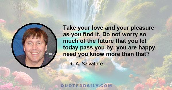 Take your love and your pleasure as you find it. Do not worry so much of the future that you let today pass you by. you are happy. need you know more than that?