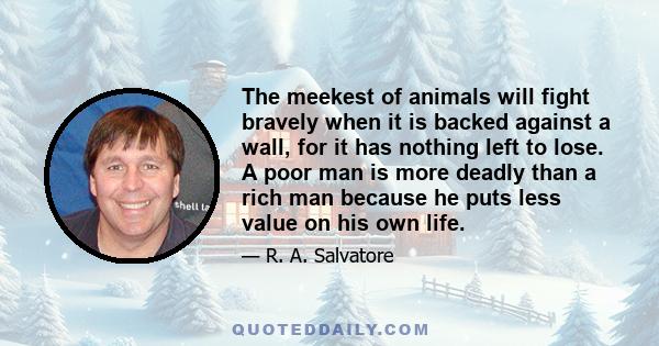 The meekest of animals will fight bravely when it is backed against a wall, for it has nothing left to lose. A poor man is more deadly than a rich man because he puts less value on his own life.