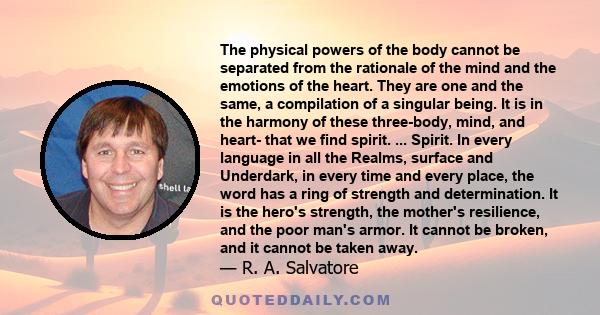 The physical powers of the body cannot be separated from the rationale of the mind and the emotions of the heart. They are one and the same, a compilation of a singular being. It is in the harmony of these three-body,