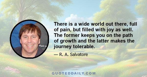 There is a wide world out there, full of pain, but filled with joy as well. The former keeps you on the path of growth and the latter makes the journey tolerable.