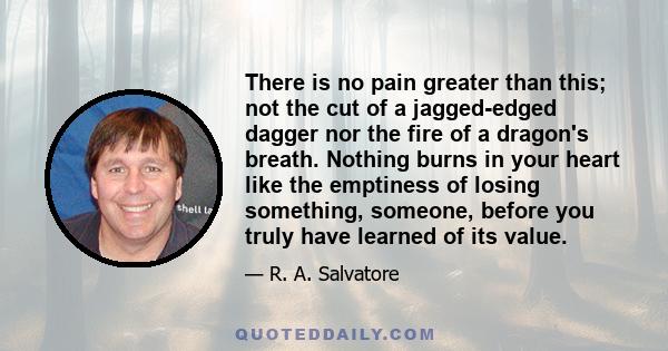 There is no pain greater than this; not the cut of a jagged-edged dagger nor the fire of a dragon's breath. Nothing burns in your heart like the emptiness of losing something, someone, before you truly have learned of