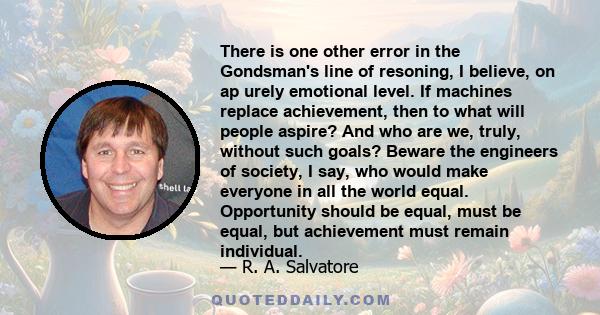 There is one other error in the Gondsman's line of resoning, I believe, on ap urely emotional level. If machines replace achievement, then to what will people aspire? And who are we, truly, without such goals? Beware