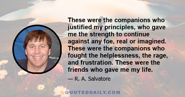 These were the companions who justified my principles, who gave me the strength to continue against any foe, real or imagined. These were the companions who fought the helplessness, the rage, and frustration. These were 