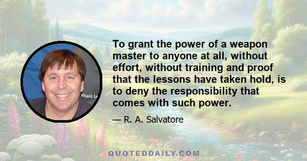 To grant the power of a weapon master to anyone at all, without effort, without training and proof that the lessons have taken hold, is to deny the responsibility that comes with such power.