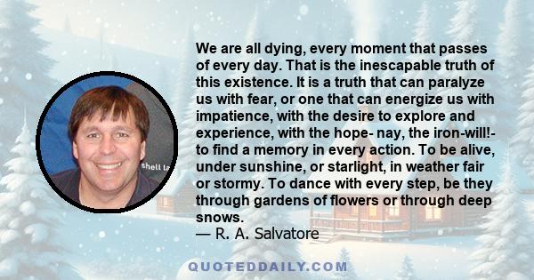 We are all dying, every moment that passes of every day. That is the inescapable truth of this existence. It is a truth that can paralyze us with fear, or one that can energize us with impatience, with the desire to