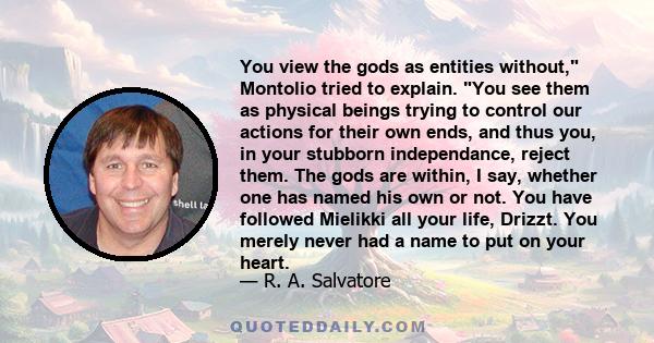 You view the gods as entities without, Montolio tried to explain. You see them as physical beings trying to control our actions for their own ends, and thus you, in your stubborn independance, reject them. The gods are