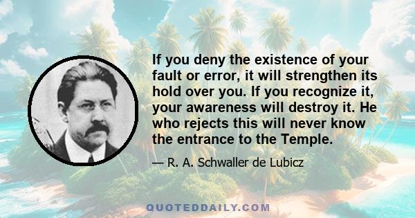 If you deny the existence of your fault or error, it will strengthen its hold over you. If you recognize it, your awareness will destroy it. He who rejects this will never know the entrance to the Temple.