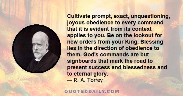 Cultivate prompt, exact, unquestioning, joyous obedience to every command that it is evident from its context applies to you. Be on the lookout for new orders from your King. Blessing lies in the direction of obedience