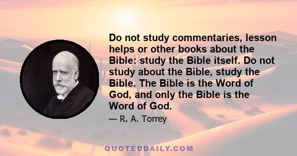 Do not study commentaries, lesson helps or other books about the Bible: study the Bible itself. Do not study about the Bible, study the Bible. The Bible is the Word of God, and only the Bible is the Word of God.