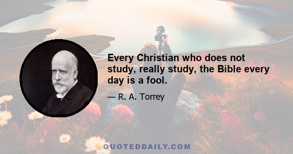 Every Christian who does not study, really study, the Bible every day is a fool.