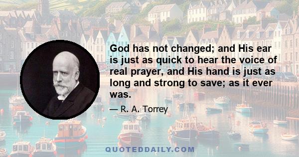 God has not changed; and His ear is just as quick to hear the voice of real prayer, and His hand is just as long and strong to save; as it ever was.