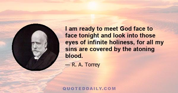 I am ready to meet God face to face tonight and look into those eyes of infinite holiness, for all my sins are covered by the atoning blood.