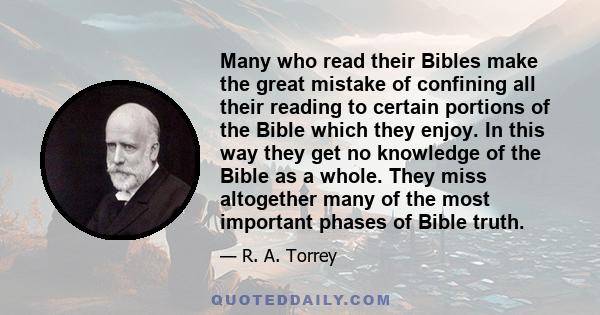 Many who read their Bibles make the great mistake of confining all their reading to certain portions of the Bible which they enjoy. In this way they get no knowledge of the Bible as a whole. They miss altogether many of 