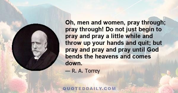 Oh, men and women, pray through; pray through! Do not just begin to pray and pray a little while and throw up your hands and quit; but pray and pray and pray until God bends the heavens and comes down.