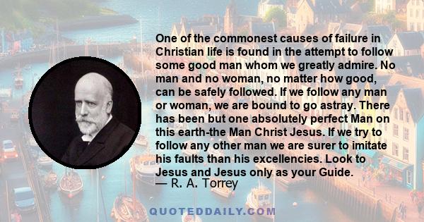 One of the commonest causes of failure in Christian life is found in the attempt to follow some good man whom we greatly admire. No man and no woman, no matter how good, can be safely followed. If we follow any man or