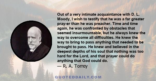 Out of a very intimate acquaintance with D. L. Moody, I wish to testify that he was a far greater pray-er than he was preacher. Time and time again, he was confronted by obstacles that seemed insurmountable, but he