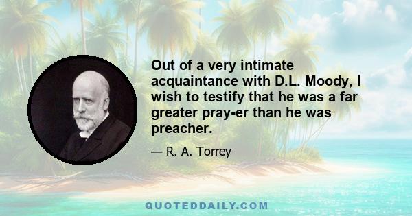 Out of a very intimate acquaintance with D.L. Moody, I wish to testify that he was a far greater pray-er than he was preacher.